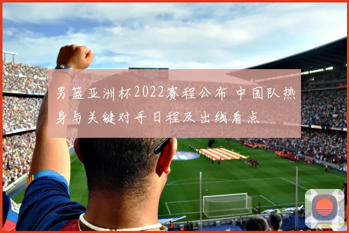 男篮亚洲杯2022赛程公布 中国队热身与关键对手日程及出线看点