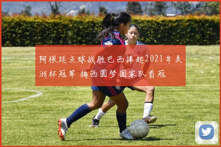 阿根廷点球战胜巴西捧起2021年美洲杯冠军 梅西圆梦国家队首冠