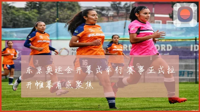 东京奥运会开幕式举行 赛事正式拉开帷幕看点聚焦