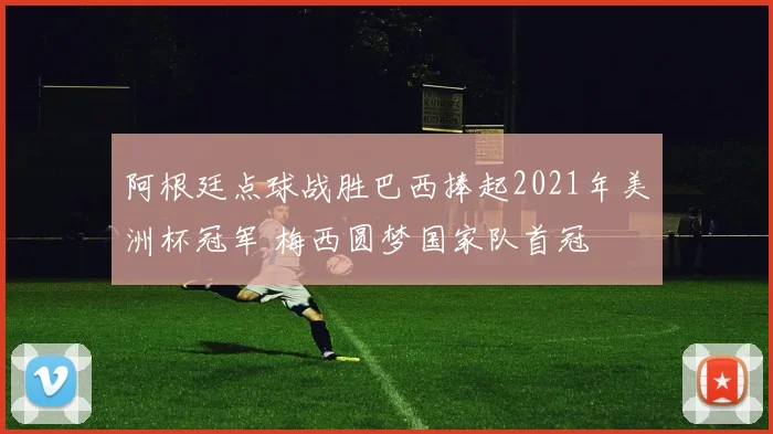 阿根廷点球战胜巴西捧起2021年美洲杯冠军 梅西圆梦国家队首冠