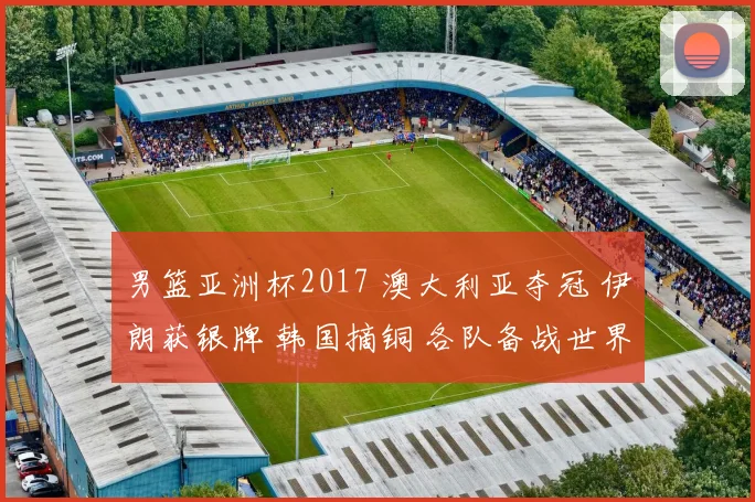 男篮亚洲杯2017 澳大利亚夺冠 伊朗获银牌 韩国摘铜 各队备战世界杯展望