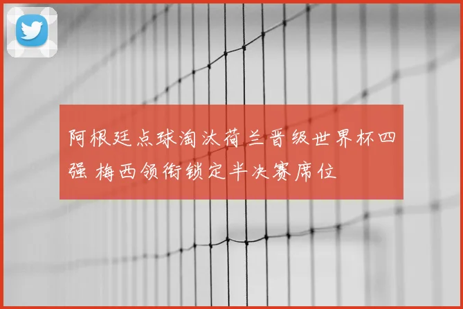 阿根廷点球淘汰荷兰晋级世界杯四强 梅西领衔锁定半决赛席位