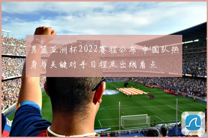 男篮亚洲杯2022赛程公布 中国队热身与关键对手日程及出线看点