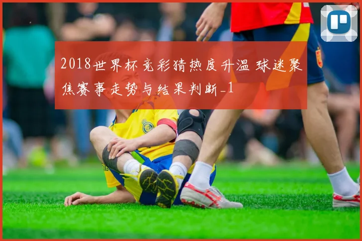 2018世界杯竞彩猜热度升温 球迷聚焦赛事走势与结果判断_1