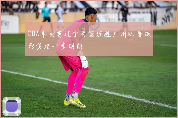 CBA半决赛辽宁男篮连胜广州队晋级形势进一步明朗