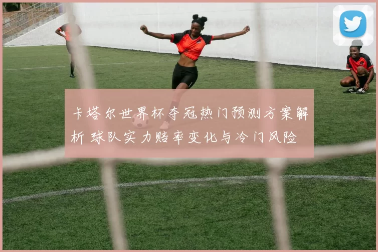卡塔尔世界杯夺冠热门预测方案解析 球队实力赔率变化与冷门风险