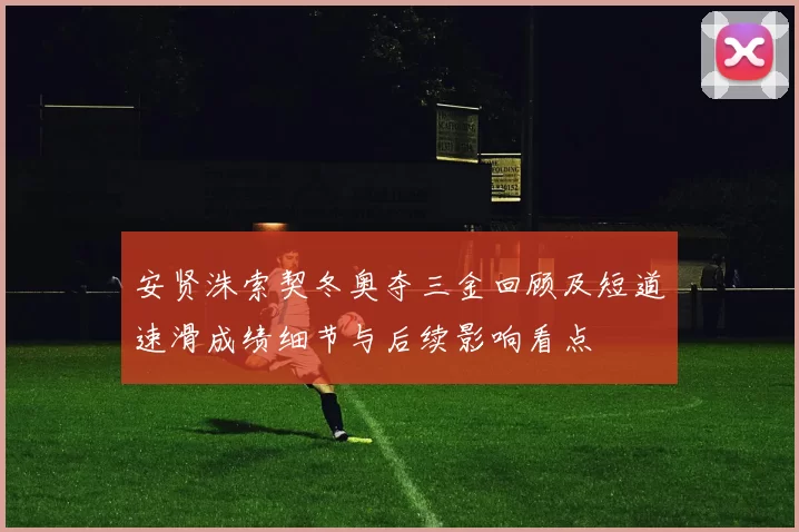 安贤洙索契冬奥夺三金回顾及短道速滑成绩细节与后续影响看点