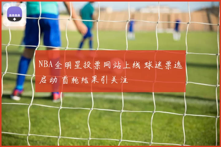 NBA全明星投票网站上线 球迷票选启动 首轮结果引关注