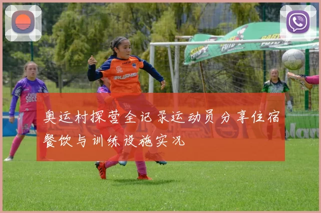 奥运村探营全记录运动员分享住宿餐饮与训练设施实况