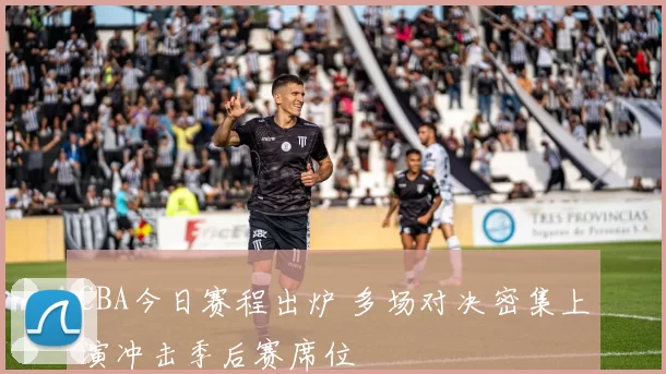 CBA今日赛程出炉 多场对决密集上演冲击季后赛席位