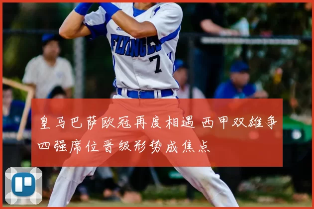 皇马巴萨欧冠再度相遇 西甲双雄争四强席位晋级形势成焦点