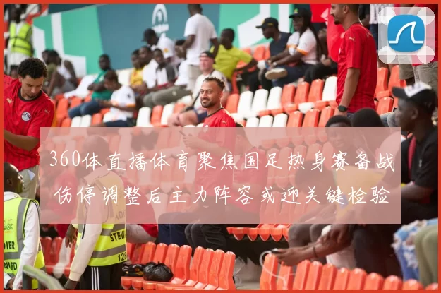 360体直播体育聚焦国足热身赛备战 伤停调整后主力阵容或迎关键检验