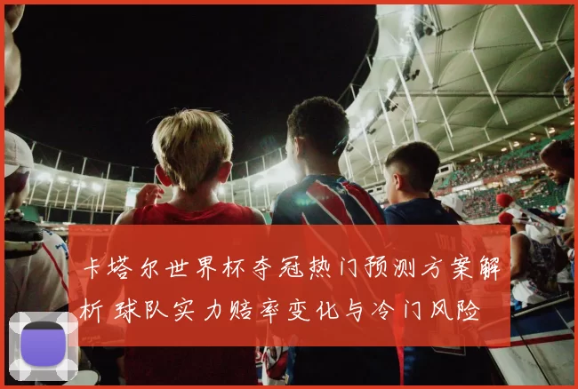 卡塔尔世界杯夺冠热门预测方案解析 球队实力赔率变化与冷门风险