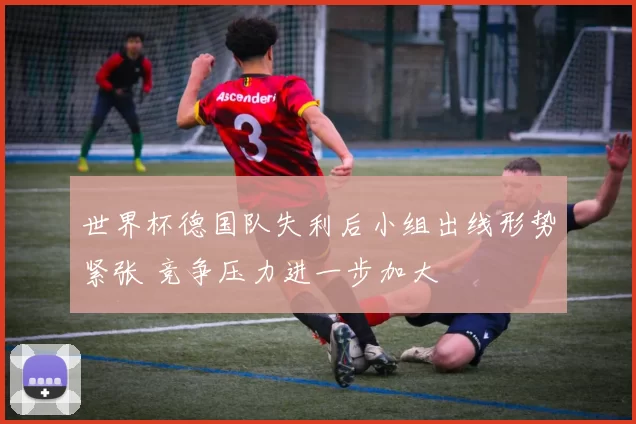 世界杯德国队失利后小组出线形势紧张 竞争压力进一步加大