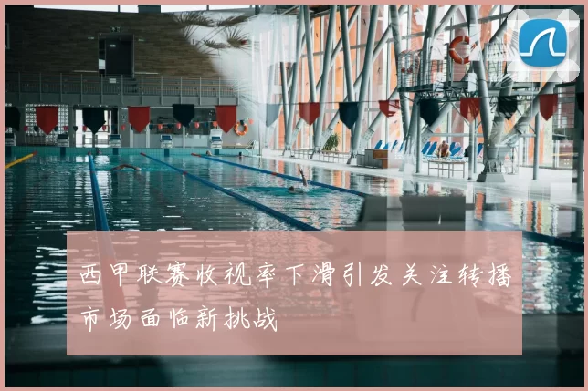 西甲联赛收视率下滑引发关注转播市场面临新挑战