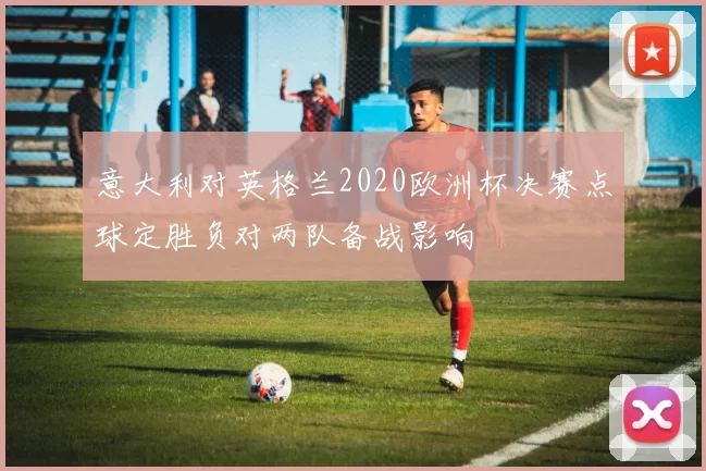 意大利对英格兰2020欧洲杯决赛点球定胜负对两队备战影响
