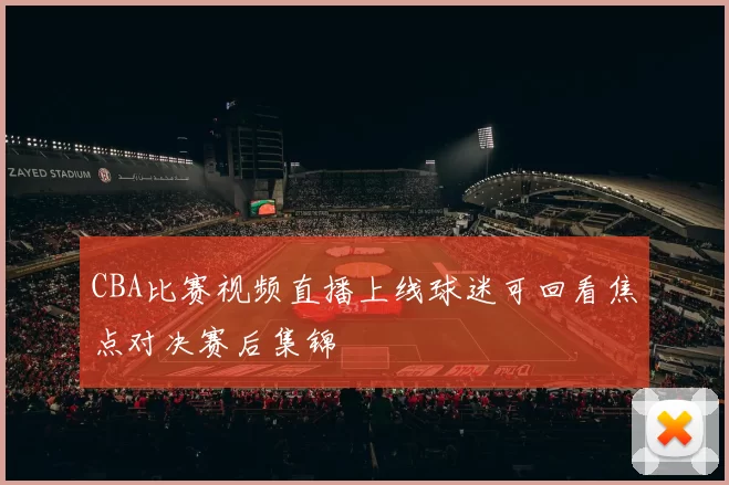 CBA比赛视频直播上线球迷可回看焦点对决赛后集锦