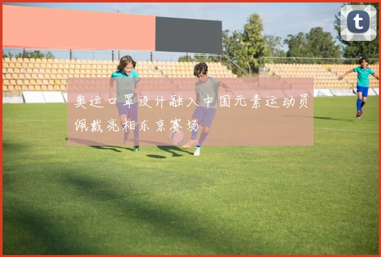 奥运口罩设计融入中国元素运动员佩戴亮相东京赛场