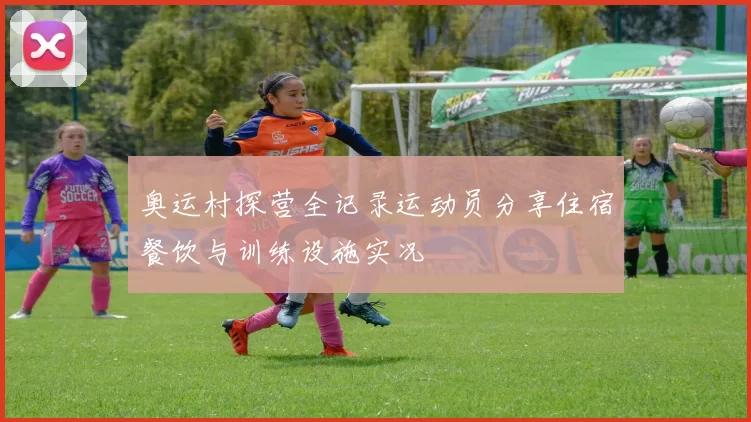 奥运村探营全记录运动员分享住宿餐饮与训练设施实况