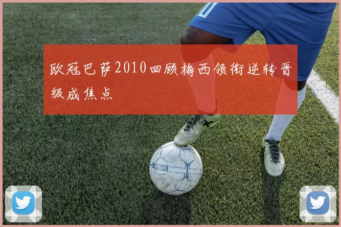 欧冠巴萨2010回顾梅西领衔逆转晋级成焦点