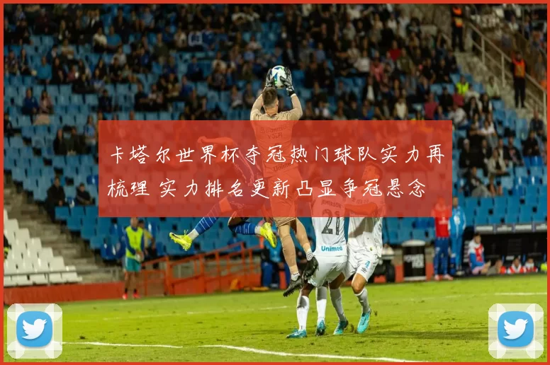 卡塔尔世界杯夺冠热门球队实力再梳理 实力排名更新凸显争冠悬念