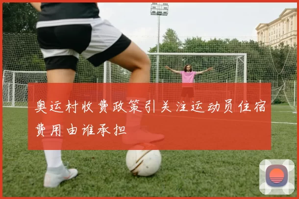 奥运村收费政策引关注运动员住宿费用由谁承担