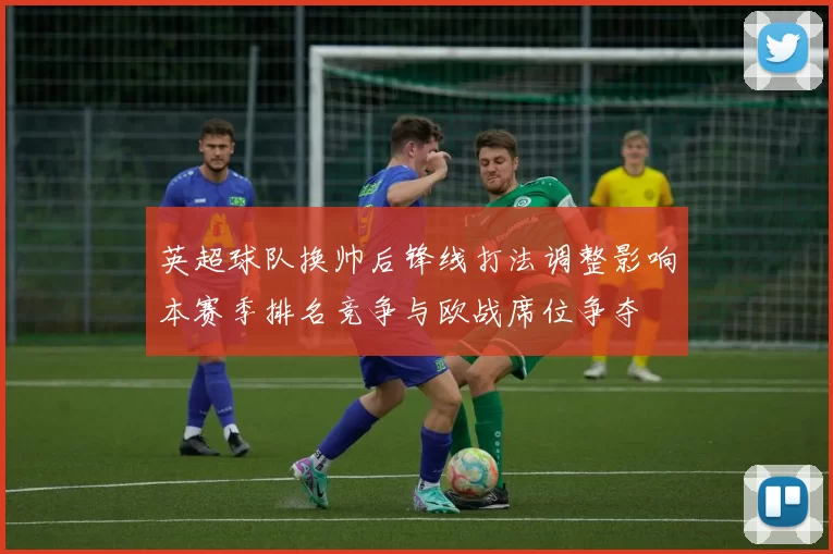 英超球队换帅后锋线打法调整影响本赛季排名竞争与欧战席位争夺