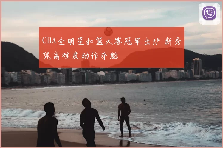 CBA全明星扣篮大赛冠军出炉 新秀凭高难度动作夺魁