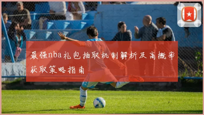 最强nba礼包抽取机制解析及高概率获取策略指南