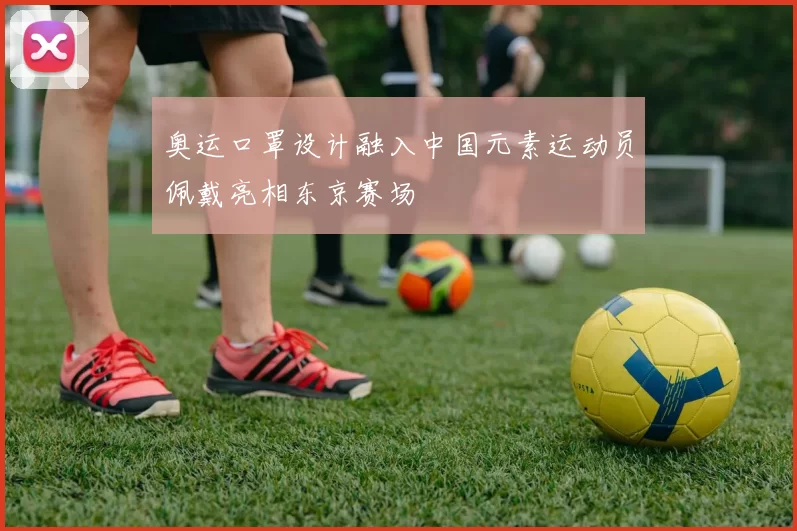 奥运口罩设计融入中国元素运动员佩戴亮相东京赛场