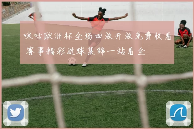 咪咕欧洲杯全场回放开放免费收看 赛事精彩进球集锦一站看全