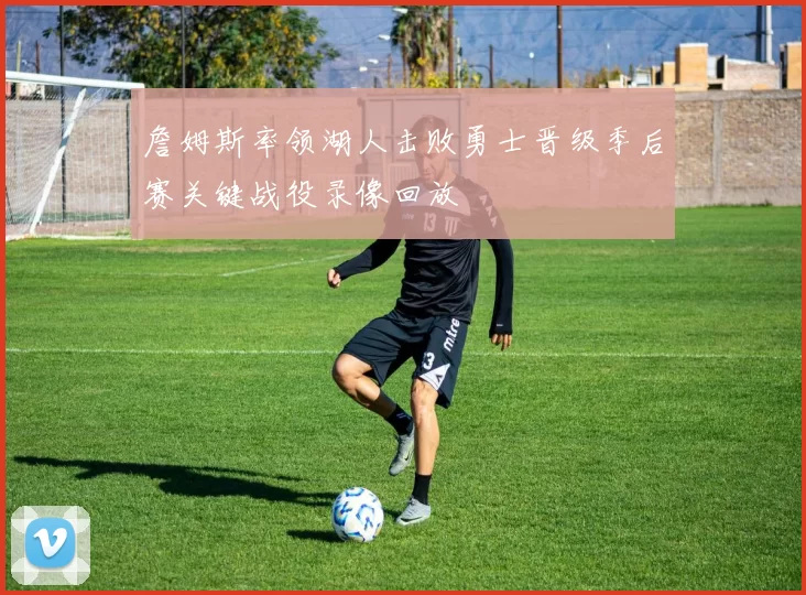 詹姆斯率领湖人击败勇士晋级季后赛关键战役录像回放