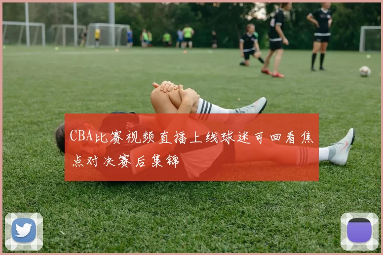 CBA比赛视频直播上线球迷可回看焦点对决赛后集锦