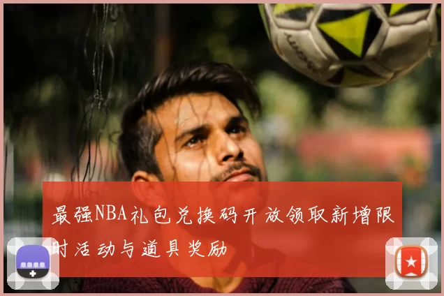 最强NBA礼包兑换码开放领取新增限时活动与道具奖励