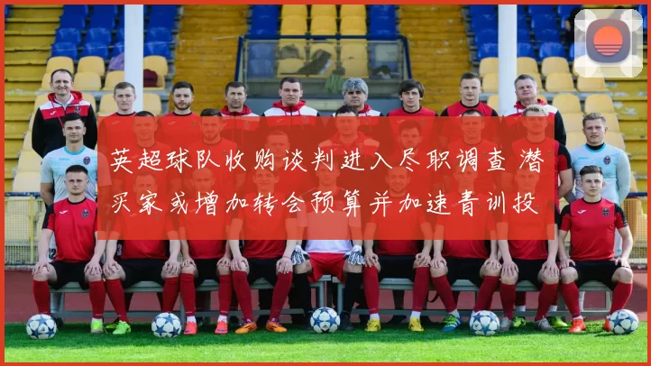 英超球队收购谈判进入尽职调查 潜买家或增加转会预算并加速青训投入