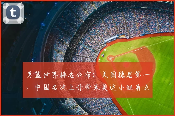 男篮世界排名公布:美国稳居第一,中国名次上升带来奥运小组看点