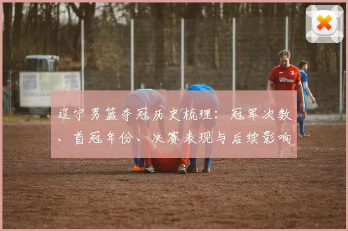 辽宁男篮夺冠历史梳理：冠军次数、首冠年份、决赛表现与后续影响分析