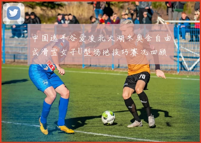 中国选手谷爱凌北大湖冬奥会自由式滑雪女子U型场地技巧赛况回顾