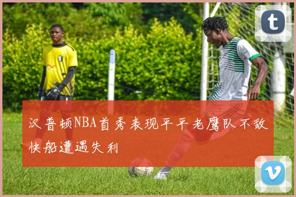 汉普顿NBA首秀表现平平老鹰队不敌快船遭遇失利