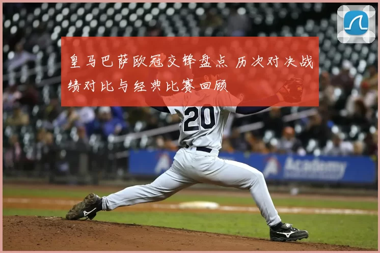 皇马巴萨欧冠交锋盘点 历次对决战绩对比与经典比赛回顾