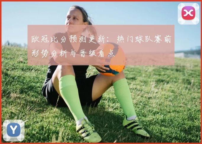 欧冠比分预测更新：热门球队赛前形势分析与晋级看点