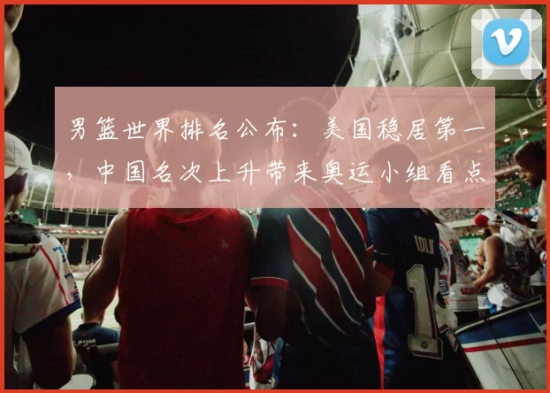 男篮世界排名公布:美国稳居第一,中国名次上升带来奥运小组看点