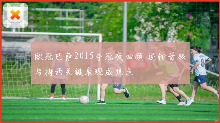 欧冠巴萨2015夺冠夜回顾 逆转晋级与梅西关键表现成焦点